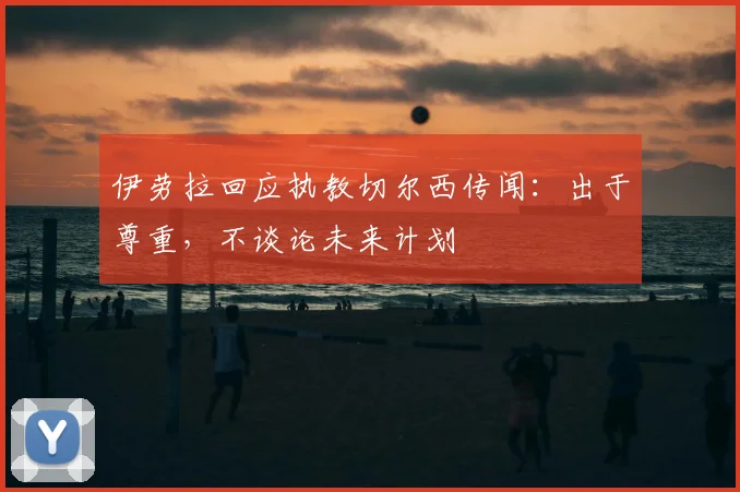 伊劳拉回应执教切尔西传闻：出于尊重，不谈论未来计划