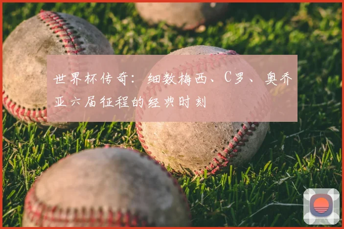 世界杯传奇：细数梅西、C罗、奥乔亚六届征程的经典时刻
