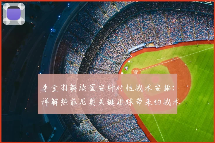 李金羽解读国安针对性战术安排：详解热菲尼奥关键进球带来的战术与心理双重提升
