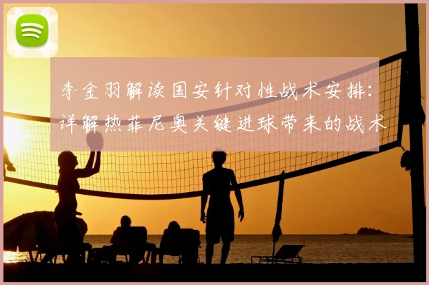 李金羽解读国安针对性战术安排:详解热菲尼奥关键进球带来的战术与心理双重提升