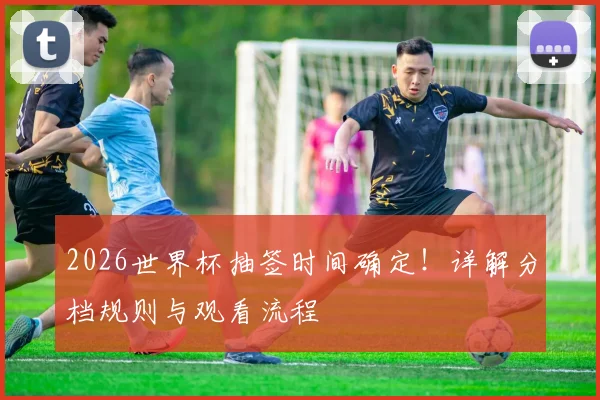 2026世界杯抽签时间确定!详解分档规则与观看流程