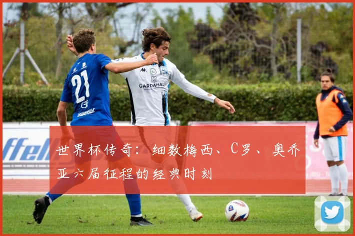 世界杯传奇:细数梅西、C罗、奥乔亚六届征程的经典时刻