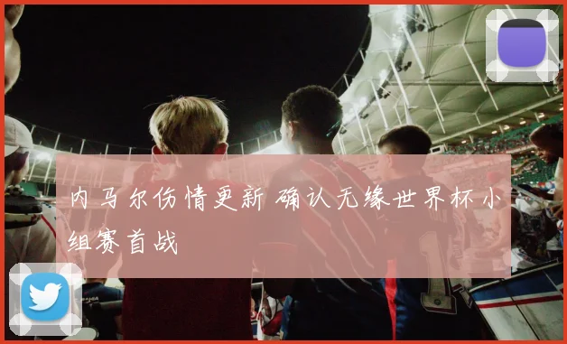 内马尔伤情更新 确认无缘世界杯小组赛首战
